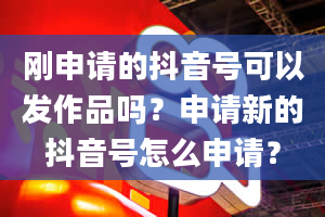 刚申请的抖音号可以发作品吗？申请新的抖音号怎么申请？