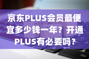 京东PLUS会员最便宜多少钱一年？开通PLUS有必要吗？