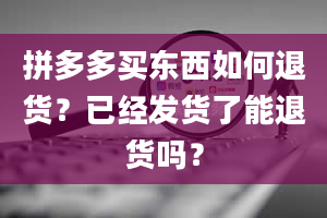 拼多多买东西如何退货？已经发货了能退货吗？