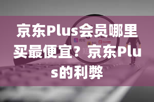 京东Plus会员哪里买最便宜？京东Plus的利弊