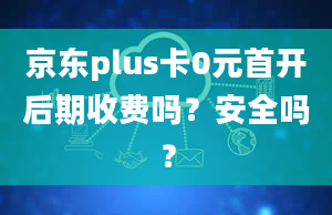 京东plus卡0元首开后期收费吗？安全吗？