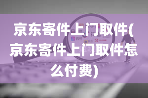 京东寄件上门取件(京东寄件上门取件怎么付费)