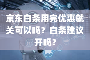 京东白条用完优惠就关可以吗？白条建议开吗？