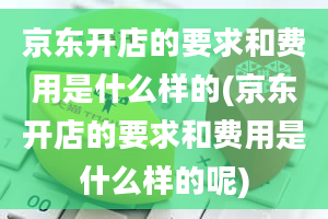 京东开店的要求和费用是什么样的(京东开店的要求和费用是什么样的呢)