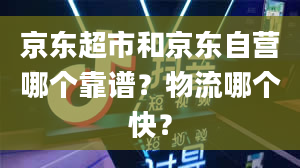 京东超市和京东自营哪个靠谱？物流哪个快？