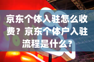 京东个体入驻怎么收费？京东个体户入驻流程是什么？