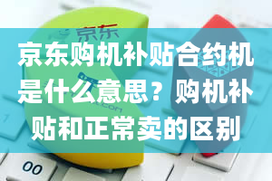 京东购机补贴合约机是什么意思？购机补贴和正常卖的区别