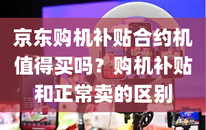 京东购机补贴合约机值得买吗？购机补贴和正常卖的区别