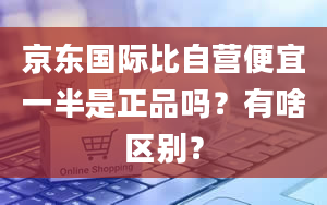 京东国际比自营便宜一半是正品吗？有啥区别？