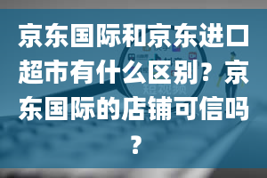 京东国际和京东进口超市有什么区别？京东国际的店铺可信吗？