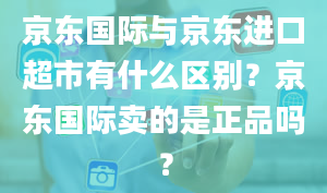 京东国际与京东进口超市有什么区别？京东国际卖的是正品吗？