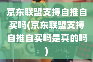 京东联盟支持自推自买吗(京东联盟支持自推自买吗是真的吗)