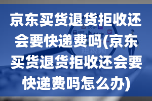 京东买货退货拒收还会要快递费吗(京东买货退货拒收还会要快递费吗怎么办)