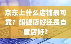 京东上什么店铺最可靠？旗舰店好还是自营店好？