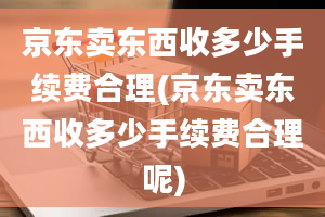 京东卖东西收多少手续费合理(京东卖东西收多少手续费合理呢)