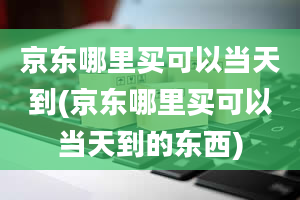 京东哪里买可以当天到(京东哪里买可以当天到的东西)