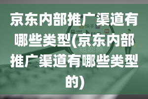 京东内部推广渠道有哪些类型(京东内部推广渠道有哪些类型的)