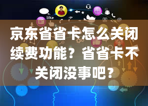 京东省省卡怎么关闭续费功能？省省卡不关闭没事吧？