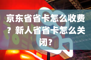 京东省省卡怎么收费？新人省省卡怎么关闭？