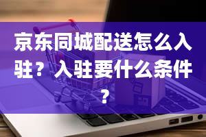 京东同城配送怎么入驻？入驻要什么条件？