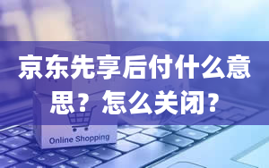 京东先享后付什么意思？怎么关闭？