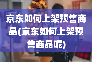 京东如何上架预售商品(京东如何上架预售商品呢)