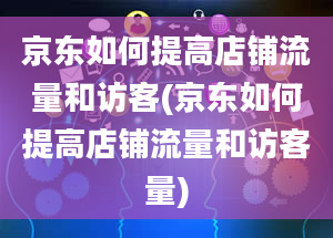 京东如何提高店铺流量和访客(京东如何提高店铺流量和访客量)