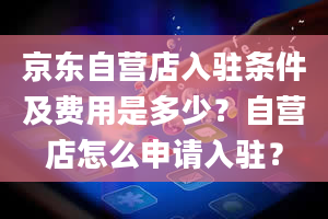 京东自营店入驻条件及费用是多少？自营店怎么申请入驻？