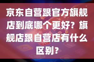 京东自营跟官方旗舰店到底哪个更好？旗舰店跟自营店有什么区别？