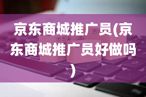 京东商城推广员(京东商城推广员好做吗)