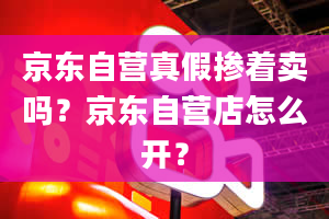 京东自营真假掺着卖吗？京东自营店怎么开？