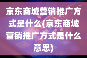 京东商城营销推广方式是什么(京东商城营销推广方式是什么意思)