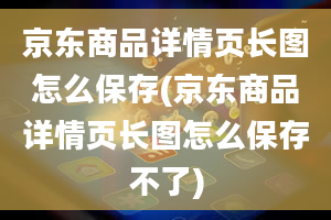 京东商品详情页长图怎么保存(京东商品详情页长图怎么保存不了)