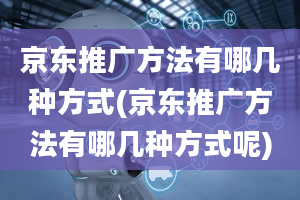 京东推广方法有哪几种方式(京东推广方法有哪几种方式呢)