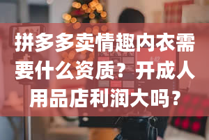 拼多多卖情趣内衣需要什么资质？开成人用品店利润大吗？