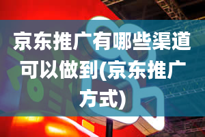 京东推广有哪些渠道可以做到(京东推广方式)