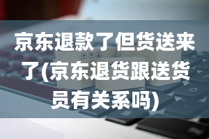 京东退款了但货送来了(京东退货跟送货员有关系吗)