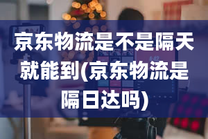 京东物流是不是隔天就能到(京东物流是隔日达吗)