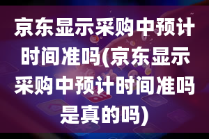 京东显示采购中预计时间准吗(京东显示采购中预计时间准吗是真的吗)