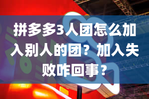 拼多多3人团怎么加入别人的团？加入失败咋回事？