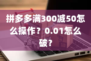 拼多多满300减50怎么操作？0.01怎么破？