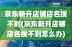 京东新开店铺店名搜不到(京东新开店铺店名搜不到怎么办)