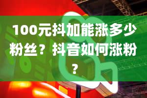 100元抖加能涨多少粉丝？抖音如何涨粉？