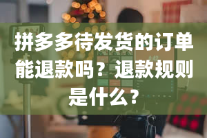 拼多多待发货的订单能退款吗？退款规则是什么？