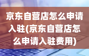 京东自营店怎么申请入驻(京东自营店怎么申请入驻费用)