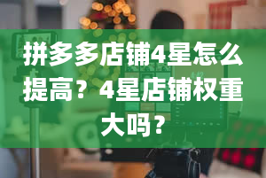 拼多多店铺4星怎么提高？4星店铺权重大吗？