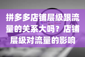 拼多多店铺层级跟流量的关系大吗？店铺层级对流量的影响