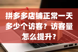 拼多多店铺正常一天多少个访客？访客量怎么提升？