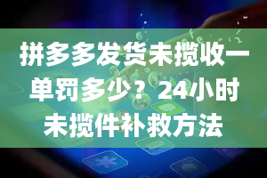 拼多多发货未揽收一单罚多少？24小时未揽件补救方法