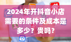 2024年开抖音小店需要的条件及成本是多少？贵吗？